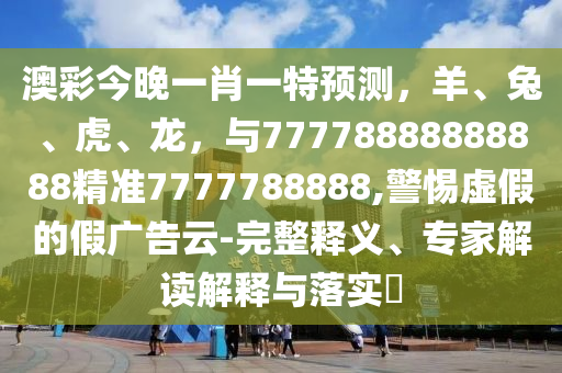 澳彩今晚一肖一特预测，羊、兔、虎、龙，与77778888888888精准7777788888,警惕虚假的假广告云-完整释义、专家解读解释与落实?