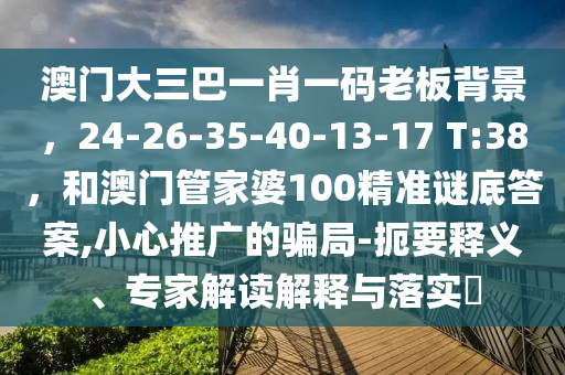 澳门大三巴一肖一码老板背景，24-26-35-40-13-17 T:38，和澳门管家婆100精准谜底答案,小心推广的骗局-扼要释义、专家解读解释与落实?
