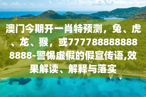 澳门今期开一肖特预测，兔、虎、龙、猴，或7777888888888888-警惕虚假的假宣传语,效果解读、解释与落实